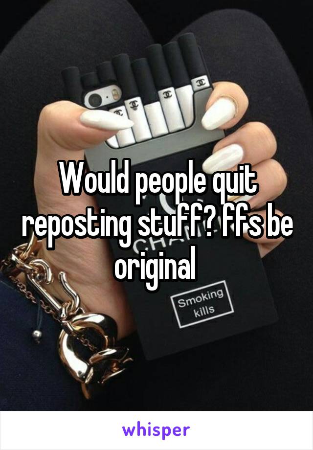 Would people quit reposting stuff? ffs be original 