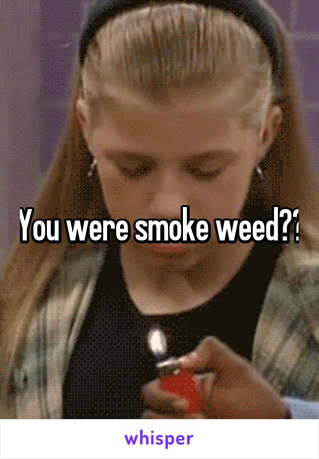 You were smoke weed??