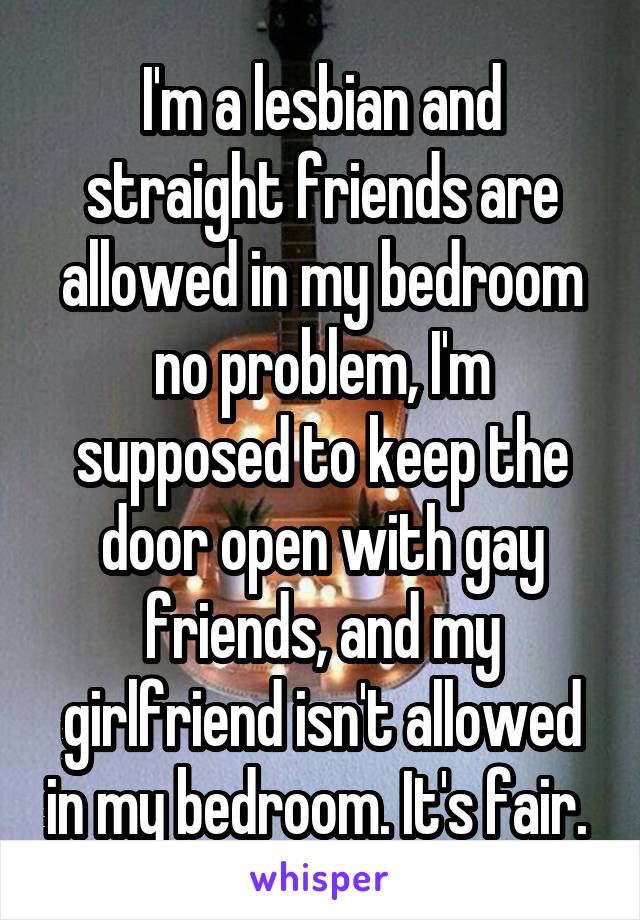 I'm a lesbian and straight friends are allowed in my bedroom no problem, I'm supposed to keep the door open with gay friends, and my girlfriend isn't allowed in my bedroom. It's fair. 