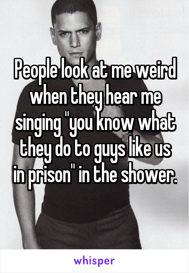 People look at me weird when they hear me singing "you know what they do to guys like us in prison" in the shower. 