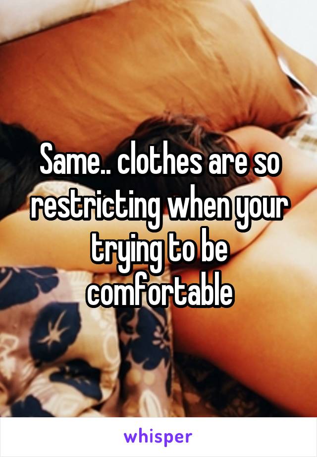 Same.. clothes are so restricting when your trying to be comfortable