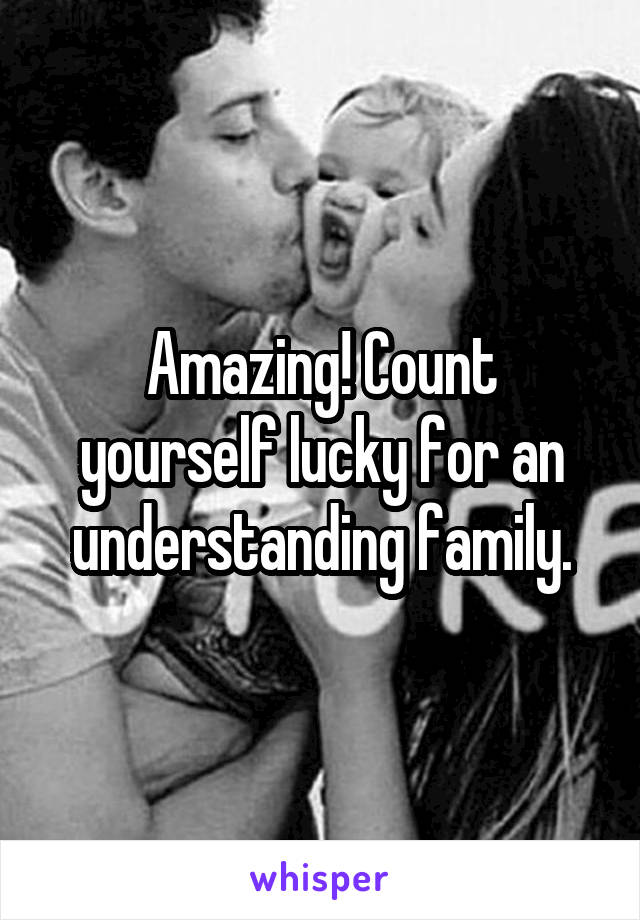 Amazing! Count yourself lucky for an understanding family.