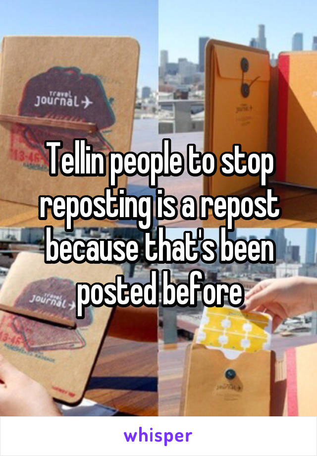 Tellin people to stop reposting is a repost because that's been posted before