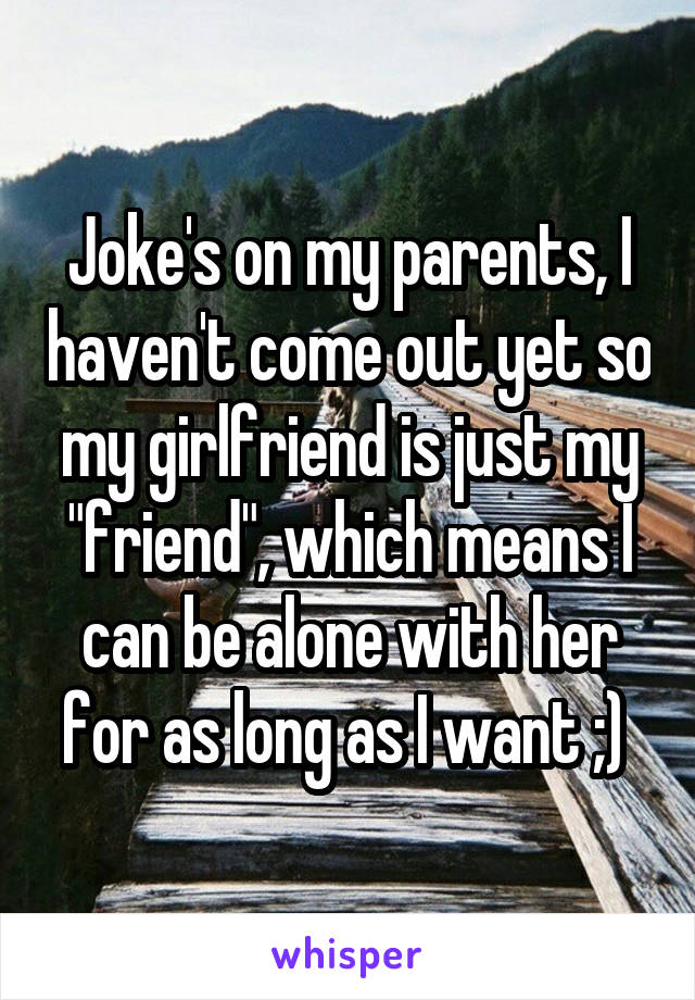 Joke's on my parents, I haven't come out yet so my girlfriend is just my "friend", which means I can be alone with her for as long as I want ;) 