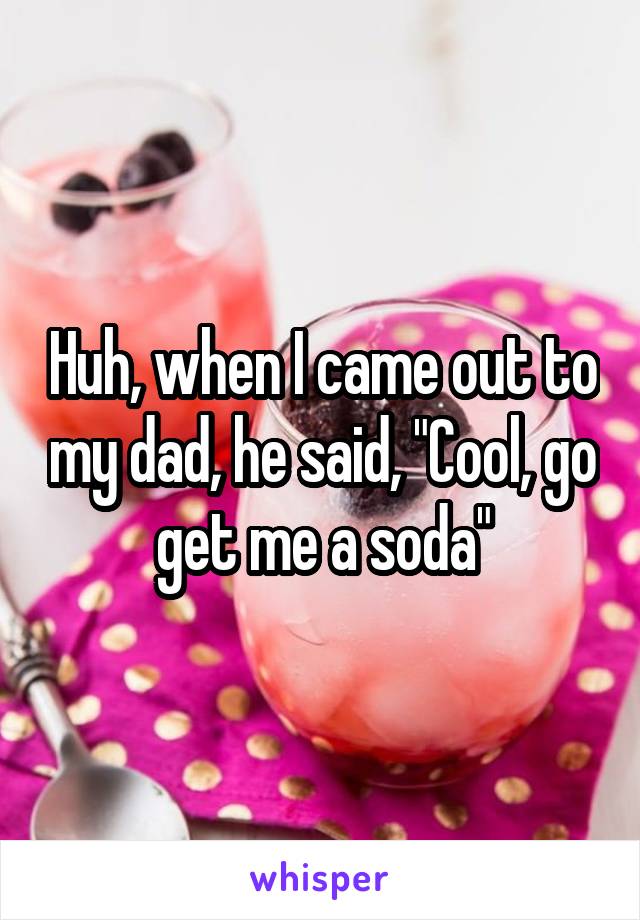 Huh, when I came out to my dad, he said, "Cool, go get me a soda"