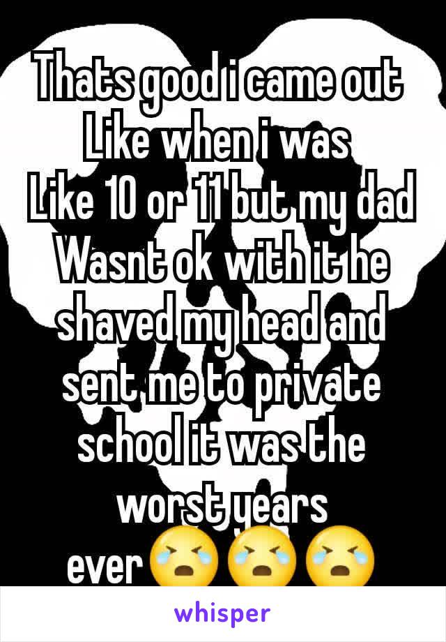 Thats good i came out 
Like when i was 
Like 10 or 11 but my dad
Wasnt ok with it he shaved my head and sent me to private school it was the worst years ever😭😭😭