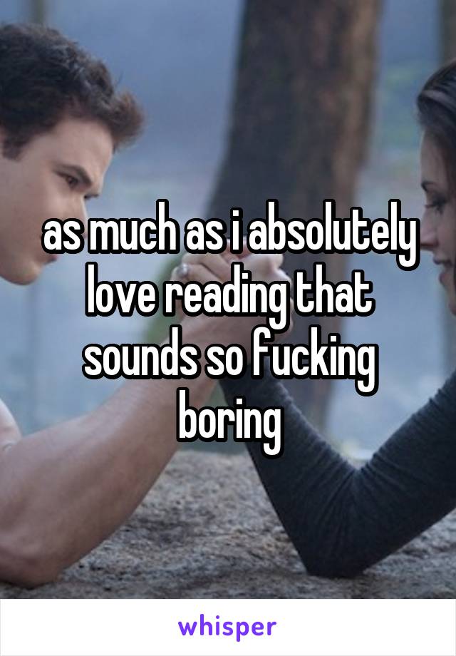 as much as i absolutely love reading that sounds so fucking boring