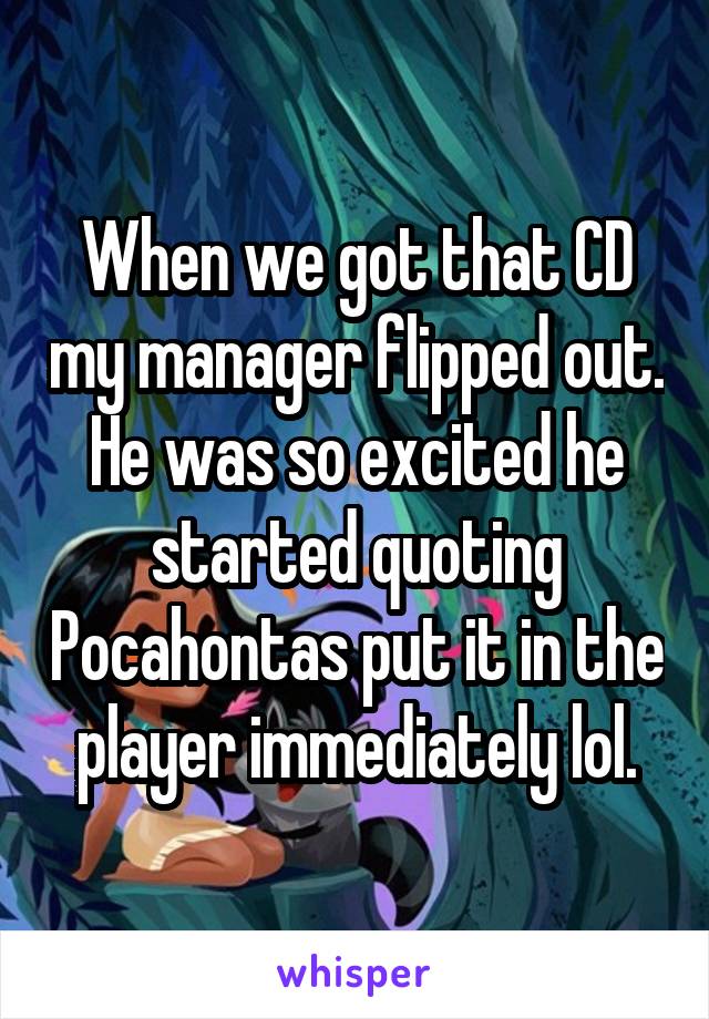 When we got that CD my manager flipped out. He was so excited he started quoting Pocahontas put it in the player immediately lol.