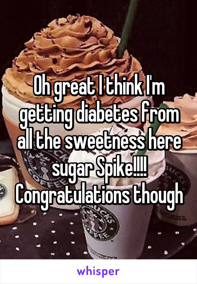Oh great I think I'm getting diabetes from all the sweetness here sugar Spike!!!! Congratulations though