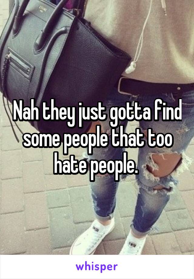 Nah they just gotta find some people that too hate people. 