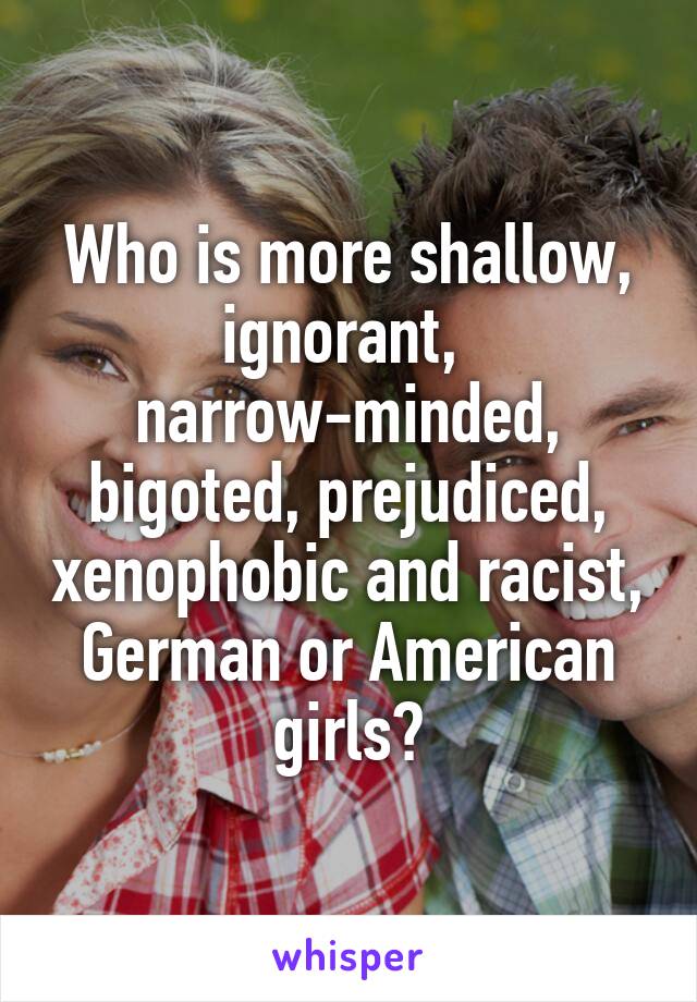 Who is more shallow, ignorant, 
narrow-minded, bigoted, prejudiced, xenophobic and racist,
German or American girls?