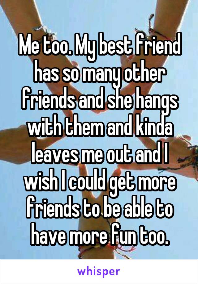 Me too. My best friend has so many other friends and she hangs
with them and kinda leaves me out and I wish I could get more friends to be able to have more fun too.
