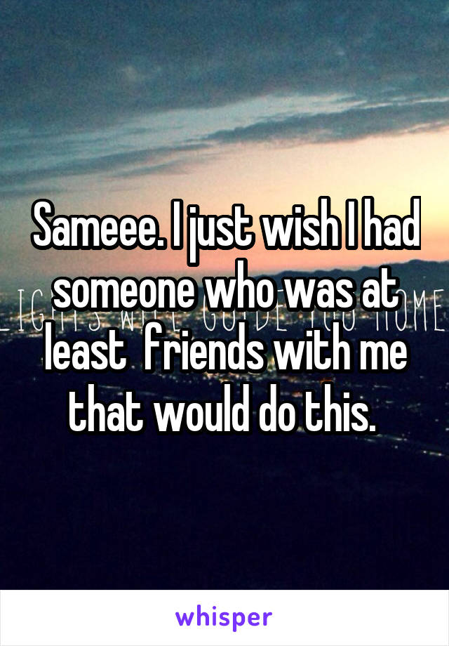 Sameee. I just wish I had someone who was at least  friends with me that would do this. 