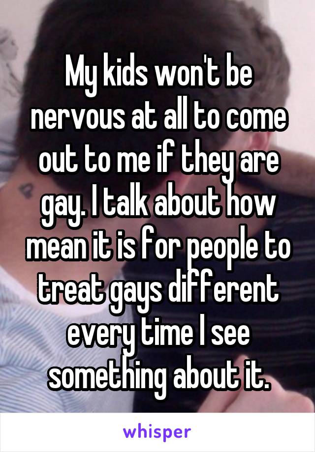 My kids won't be nervous at all to come out to me if they are gay. I talk about how mean it is for people to treat gays different every time I see something about it.