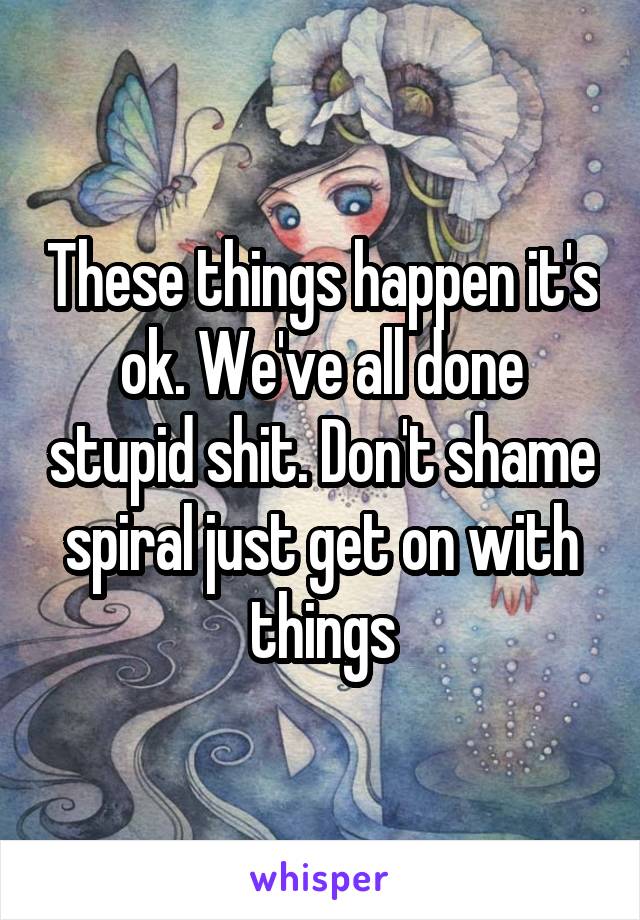 These things happen it's ok. We've all done stupid shit. Don't shame spiral just get on with things
