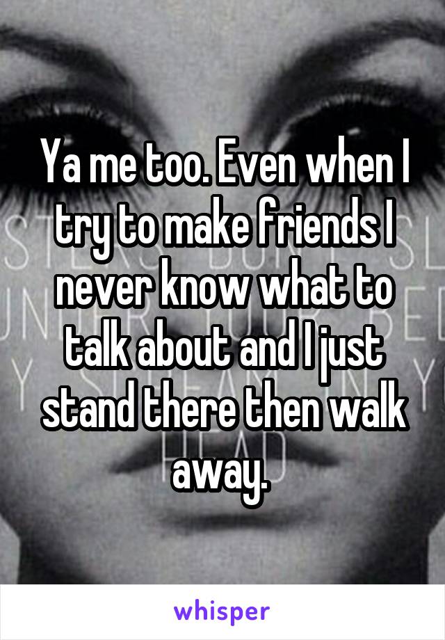 Ya me too. Even when I try to make friends I never know what to talk about and I just stand there then walk away. 