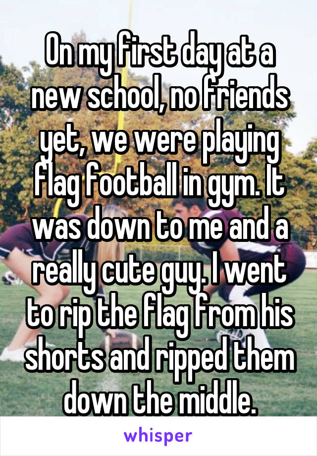 On my first day at a new school, no friends yet, we were playing flag football in gym. It was down to me and a really cute guy. I went to rip the flag from his shorts and ripped them down the middle.