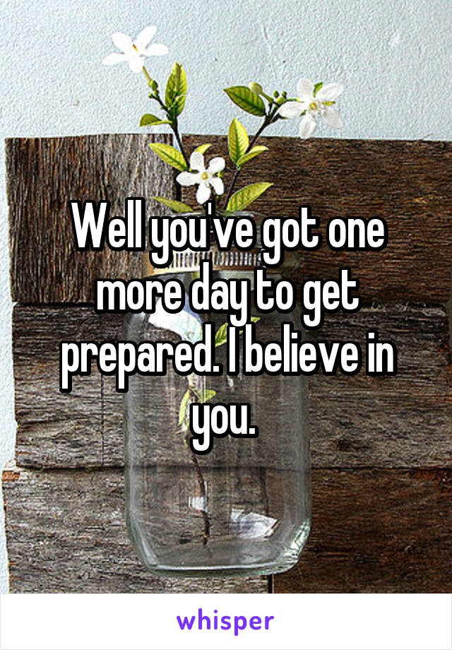 Well you've got one more day to get prepared. I believe in you. 