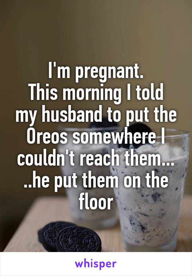 I'm pregnant.
This morning I told my husband to put the Oreos somewhere I couldn't reach them...
..he put them on the floor