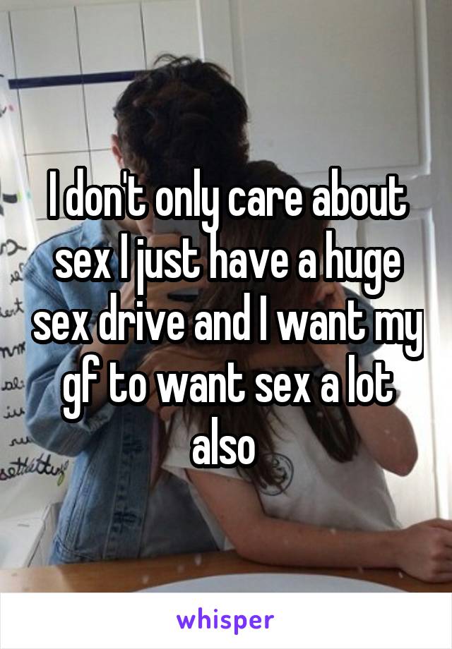 I don't only care about sex I just have a huge sex drive and I want my gf to want sex a lot also 
