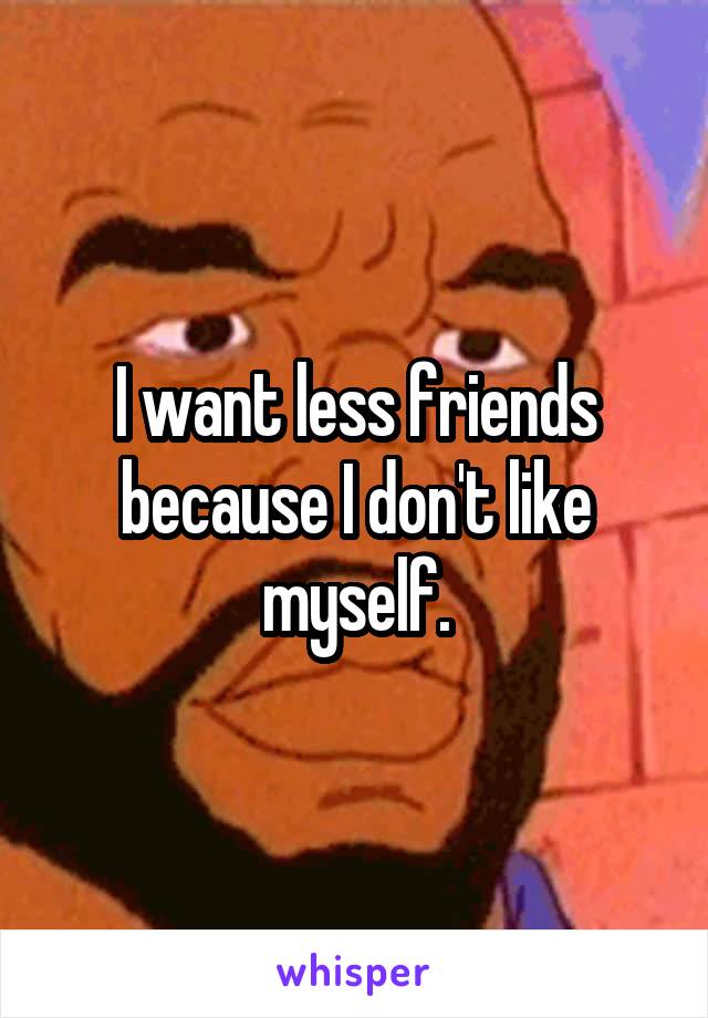 I want less friends because I don't like myself.