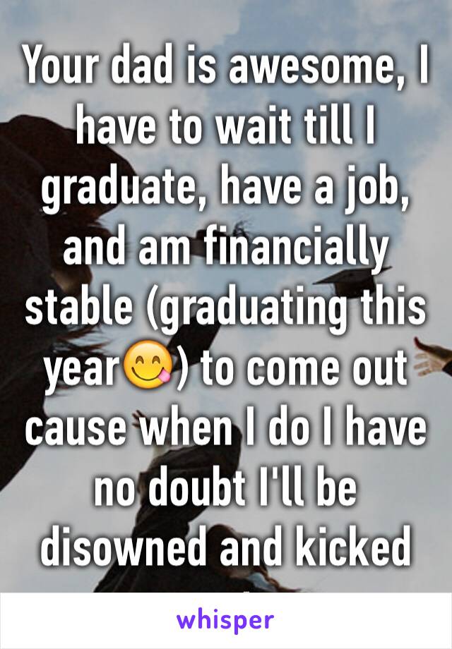 Your dad is awesome, I have to wait till I graduate, have a job, and am financially stable (graduating this year😋) to come out cause when I do I have no doubt I'll be disowned and kicked out