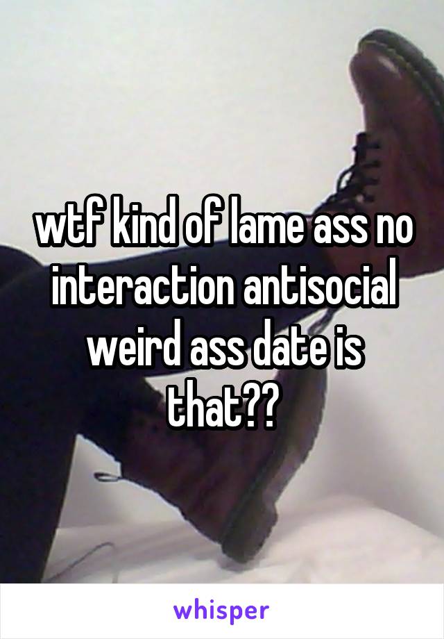 wtf kind of lame ass no interaction antisocial weird ass date is that??