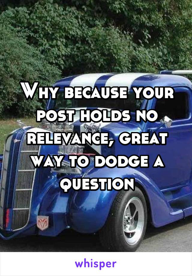 Why because your post holds no relevance, great way to dodge a question