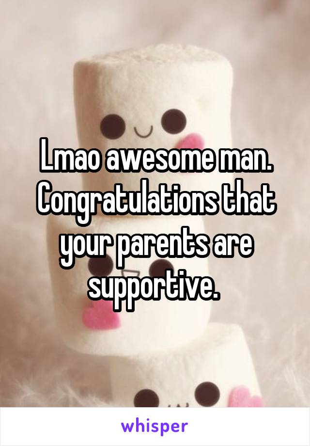 Lmao awesome man. Congratulations that your parents are supportive. 