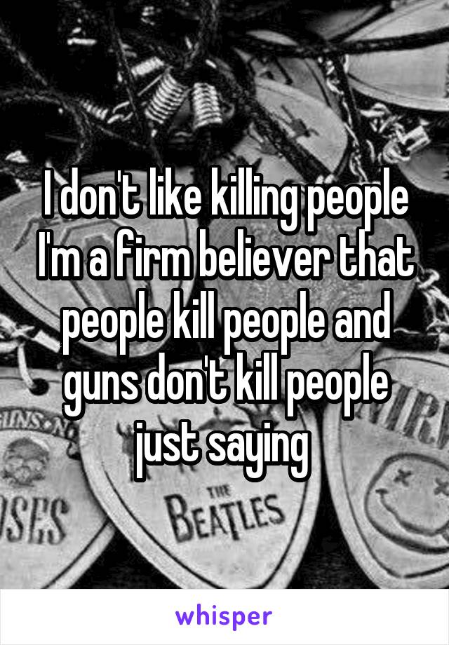 I don't like killing people I'm a firm believer that people kill people and guns don't kill people just saying 