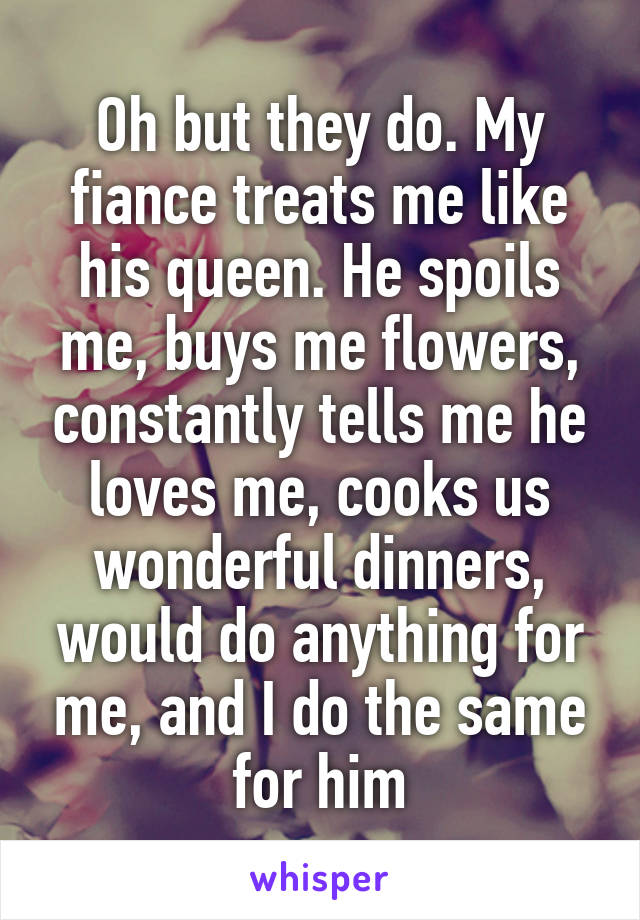 Oh but they do. My fiance treats me like his queen. He spoils me, buys me flowers, constantly tells me he loves me, cooks us wonderful dinners, would do anything for me, and I do the same for him