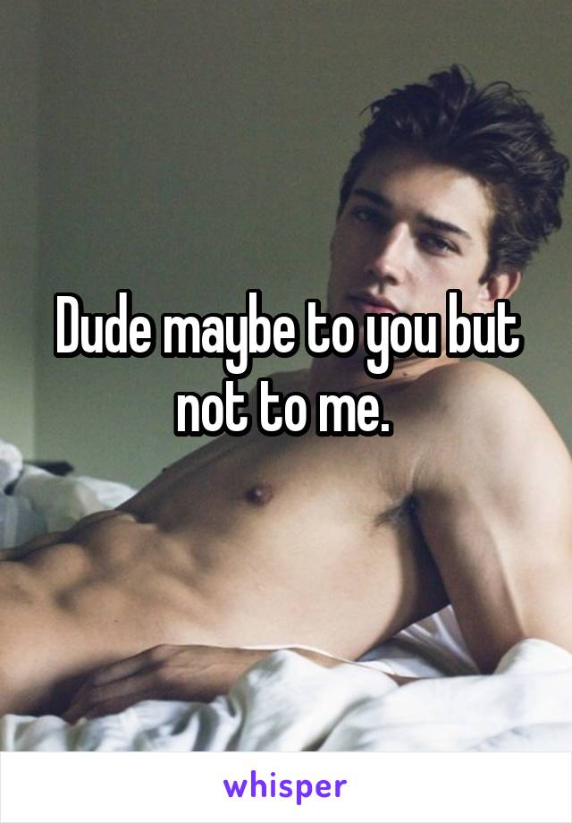 Dude maybe to you but not to me. 
