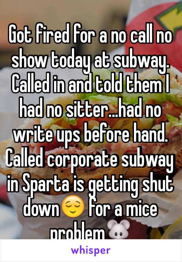 Got fired for a no call no show today at subway. Called in and told them I had no sitter...had no write ups before hand. Called corporate subway in Sparta is getting shut down😌 for a mice problem🐭