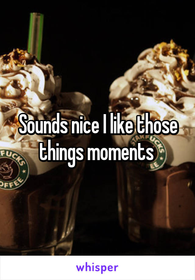 Sounds nice I like those things moments 