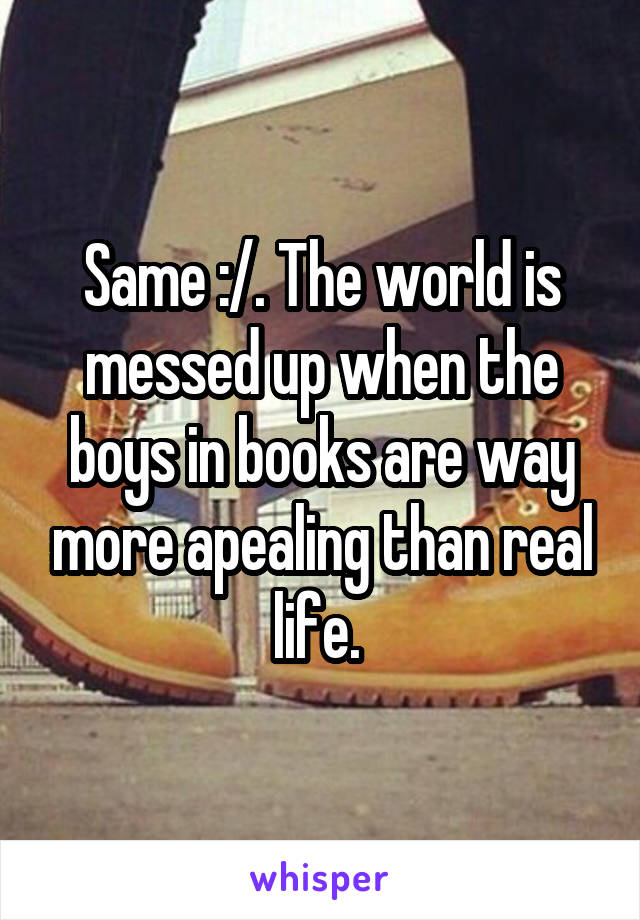 Same :/. The world is messed up when the boys in books are way more apealing than real life. 