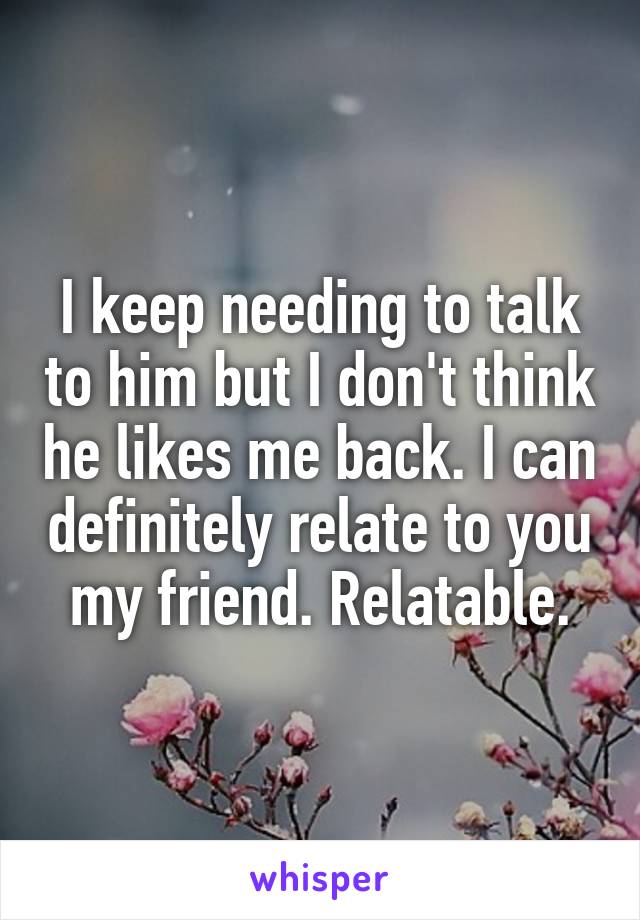 I keep needing to talk to him but I don't think he likes me back. I can definitely relate to you my friend. Relatable.