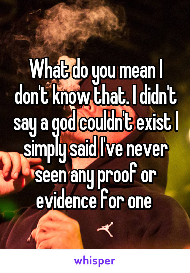 What do you mean I don't know that. I didn't say a god couldn't exist I simply said I've never seen any proof or evidence for one 