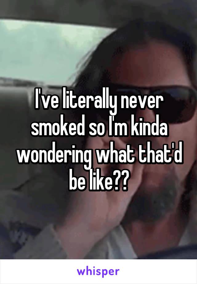 I've literally never smoked so I'm kinda wondering what that'd be like??