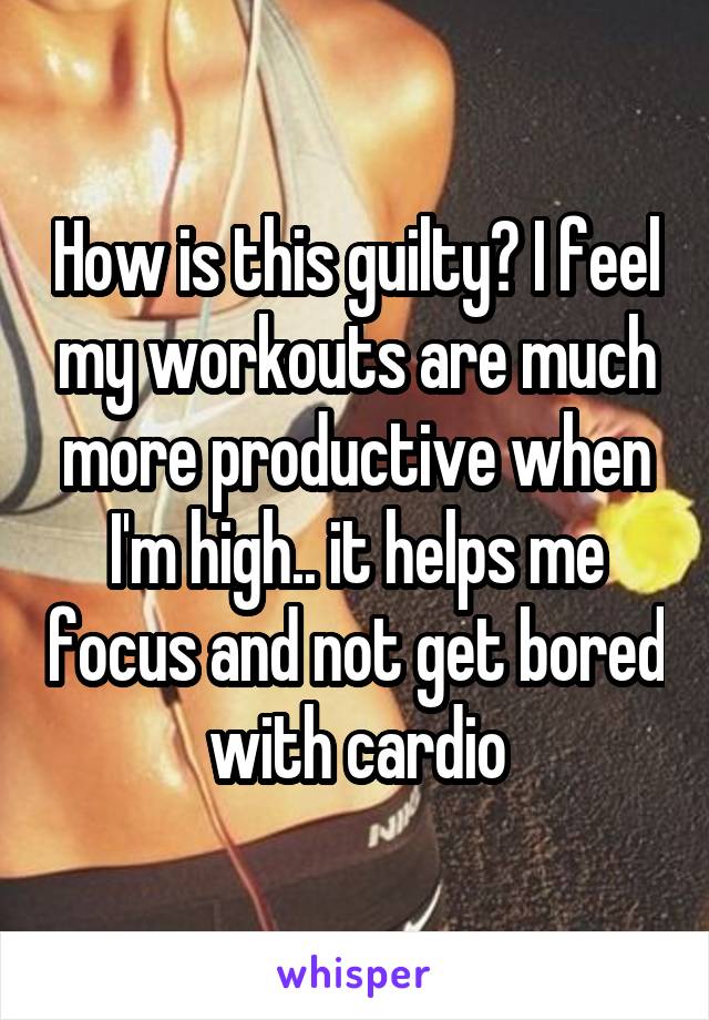 How is this guilty? I feel my workouts are much more productive when I'm high.. it helps me focus and not get bored with cardio
