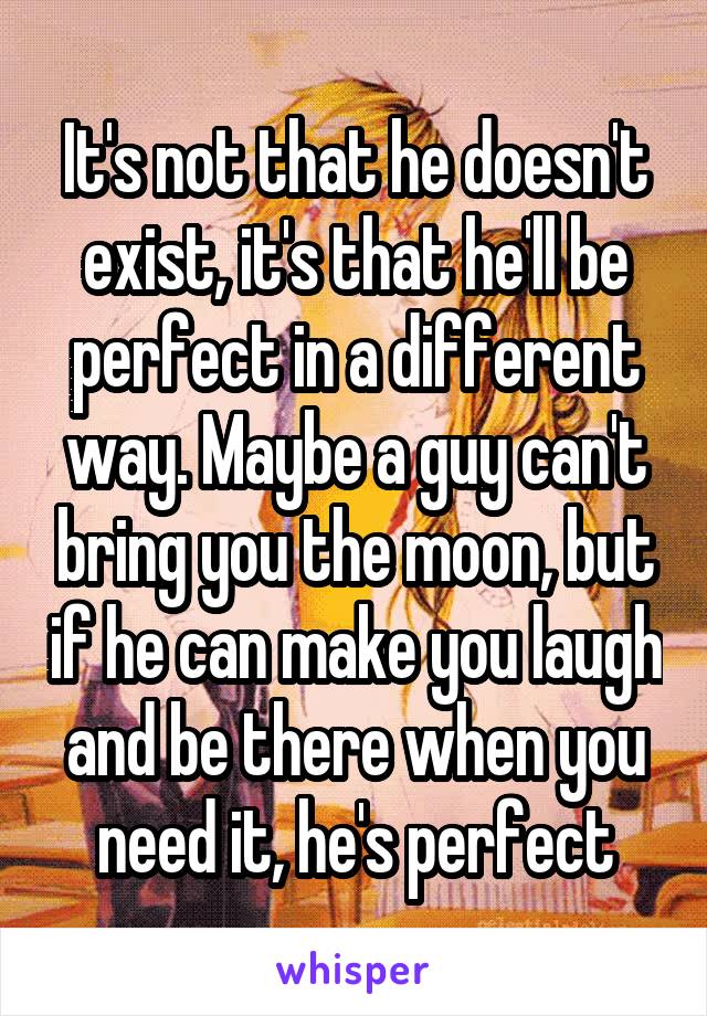 It's not that he doesn't exist, it's that he'll be perfect in a different way. Maybe a guy can't bring you the moon, but if he can make you laugh and be there when you need it, he's perfect