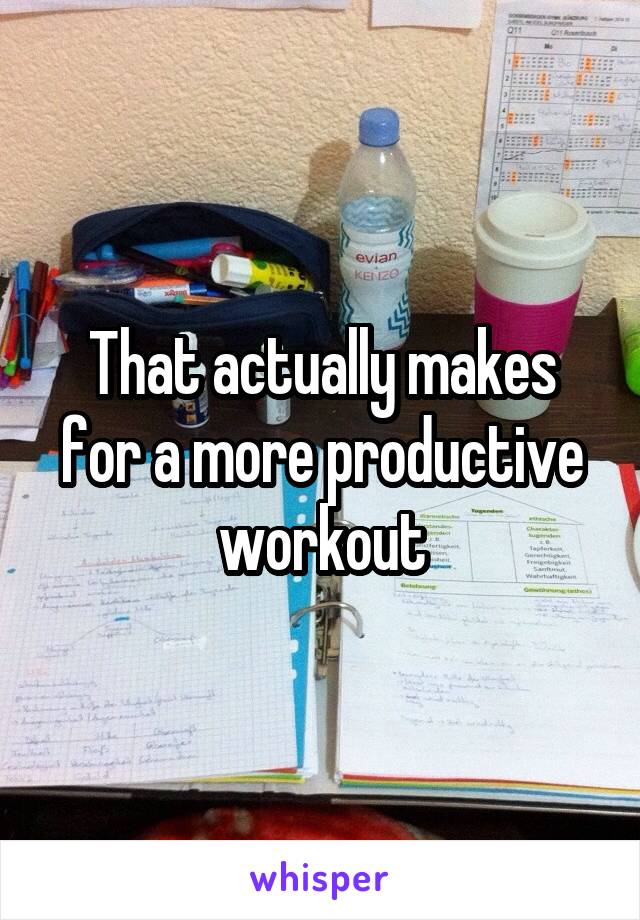 That actually makes for a more productive workout