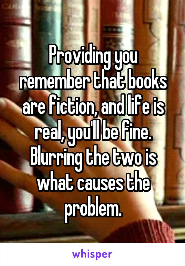 Providing you remember that books are fiction, and life is real, you'll be fine. Blurring the two is what causes the problem.