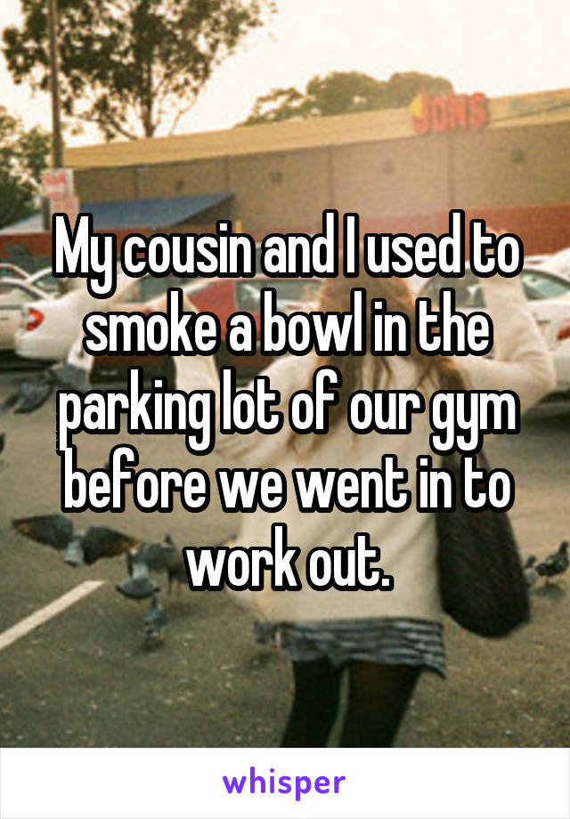My cousin and I used to smoke a bowl in the parking lot of our gym before we went in to work out.