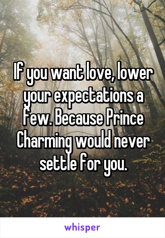 If you want love, lower your expectations a few. Because Prince Charming would never settle for you.