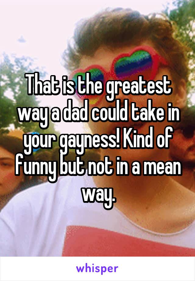 That is the greatest way a dad could take in your gayness! Kind of funny but not in a mean way.