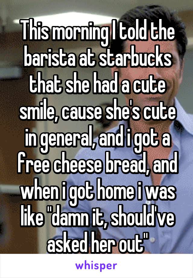 This morning I told the barista at starbucks that she had a cute smile, cause she's cute in general, and i got a free cheese bread, and when i got home i was like "damn it, should've asked her out"