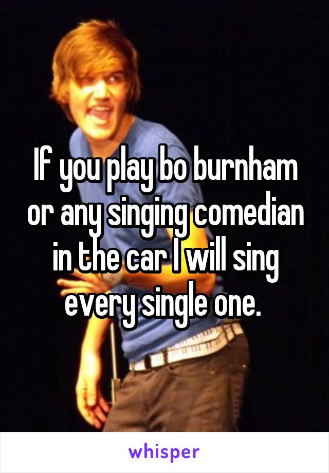 If you play bo burnham or any singing comedian in the car I will sing every single one. 