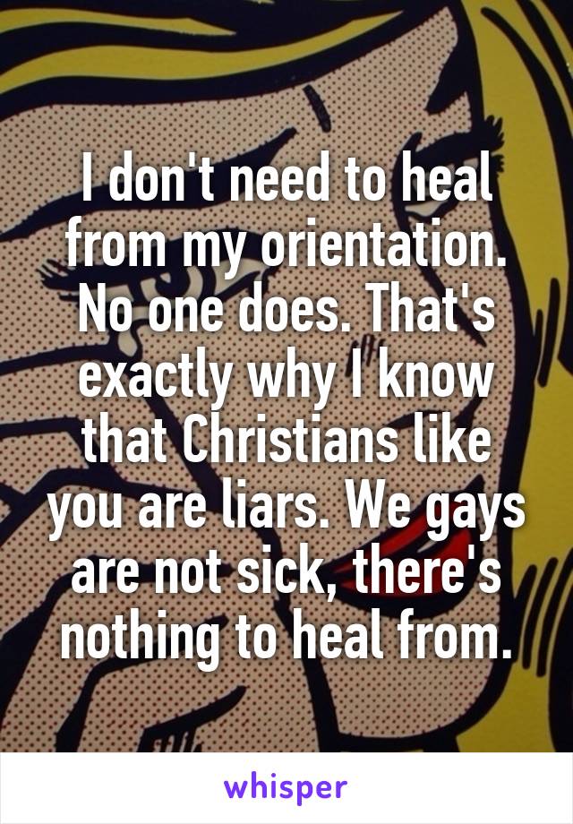 I don't need to heal from my orientation. No one does. That's exactly why I know that Christians like you are liars. We gays are not sick, there's nothing to heal from.