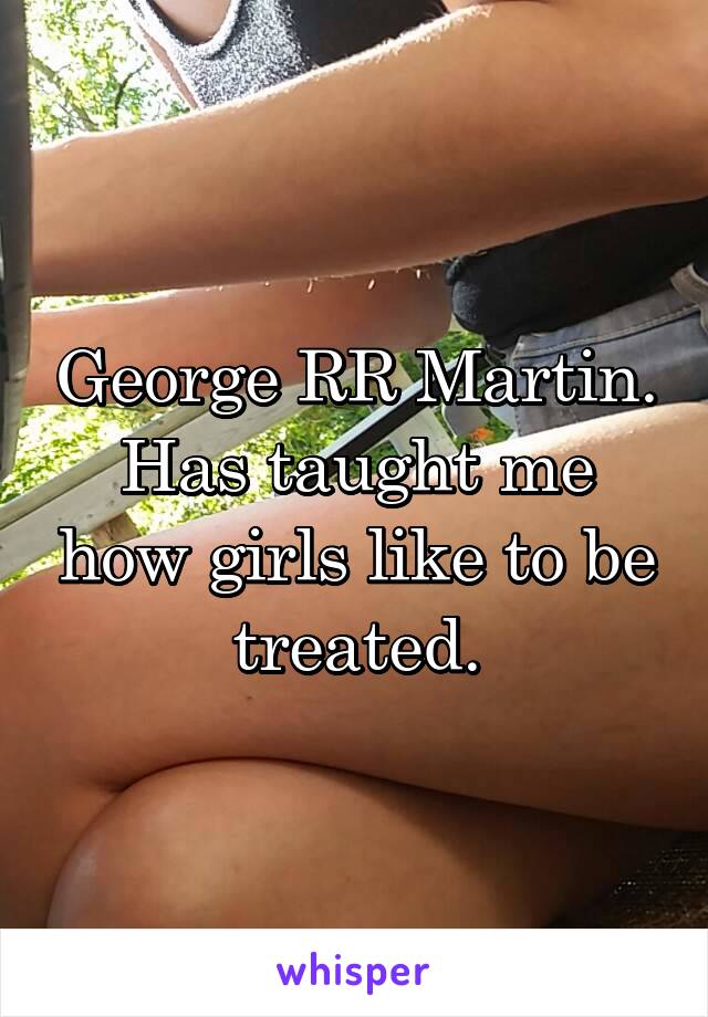 George RR Martin. Has taught me how girls like to be treated.