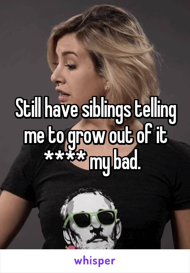 Still have siblings telling me to grow out of it **** my bad.  